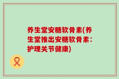 养生堂安糖软骨素(养生堂推出安糖软骨素：护理关节健康)