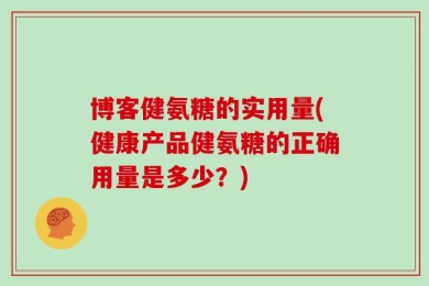 博客健氨糖的实用量(健康产品健氨糖的正确用量是多少？)