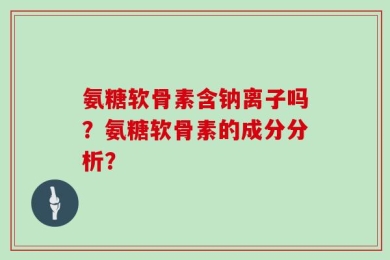 氨糖软骨素含钠离子吗？氨糖软骨素的成分分析？