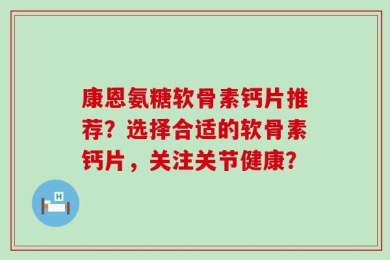 康恩氨糖软骨素钙片推荐？选择合适的软骨素钙片，关注关节健康？