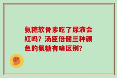 氨糖软骨素吃了尿液会红吗？汤臣倍健三种颜色的氨糖有啥区别？
