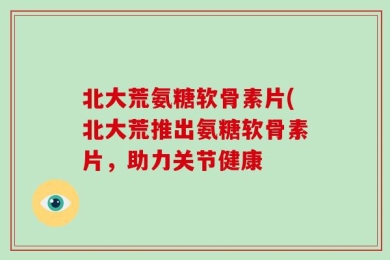 北大荒氨糖软骨素片(北大荒推出氨糖软骨素片，助力关节健康