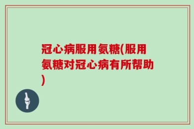 冠心病服用氨糖(服用氨糖对冠心病有所帮助)