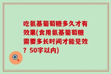 吃氨基葡萄糖多久才有效果(食用氨基葡萄糖需要多长时间才能见效？50字以内)
