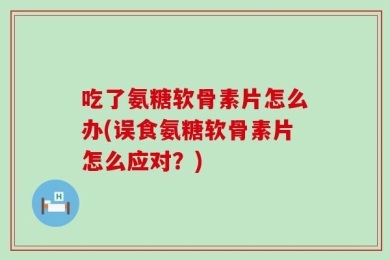 吃了氨糖软骨素片怎么办(误食氨糖软骨素片怎么应对？)