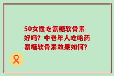 50女性吃氨糖软骨素好吗？中老年人吃哈药氨糖软骨素效果如何？