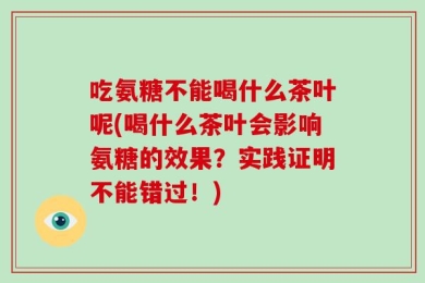吃氨糖不能喝什么茶叶呢(喝什么茶叶会影响氨糖的效果？实践证明不能错过！)