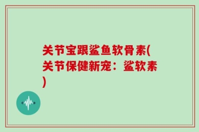 关节宝跟鲨鱼软骨素(关节保健新宠：鲨软素)