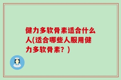 健力多软骨素适合什么人(适合哪些人服用健力多软骨素？)
