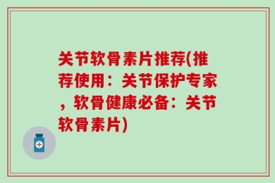 关节软骨素片推荐(推荐使用：关节保护专家，软骨健康必备：关节软骨素片)