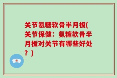 关节氨糖软骨半月板(关节保健：氨糖软骨半月板对关节有哪些好处？)