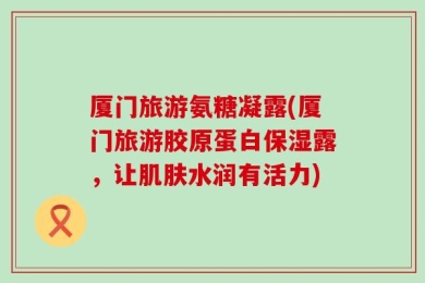 厦门旅游氨糖凝露(厦门旅游胶原蛋白保湿露，让肌肤水润有活力)