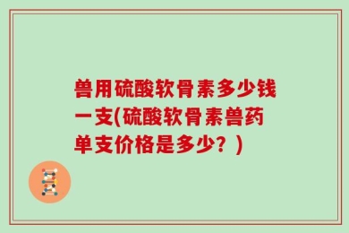 兽用硫酸软骨素多少钱一支(硫酸软骨素兽药单支价格是多少？)