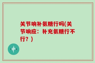 关节响补氨糖行吗(关节响应：补充氨糖行不行？)
