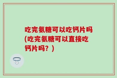 吃完氨糖可以吃钙片吗(吃完氨糖可以直接吃钙片吗？)