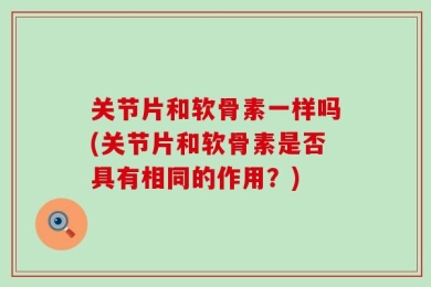 关节片和软骨素一样吗(关节片和软骨素是否具有相同的作用？)