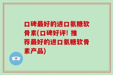 口碑最好的进口氨糖软骨素(口碑好评! 推荐最好的进口氨糖软骨素产品)
