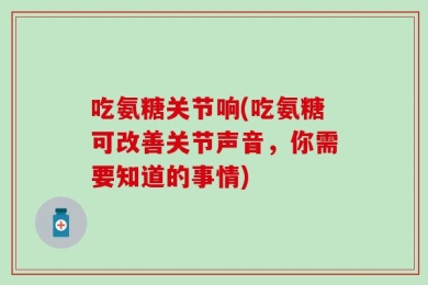 吃氨糖关节响(吃氨糖可改善关节声音，你需要知道的事情)