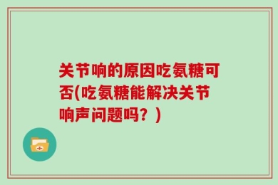 关节响的原因吃氨糖可否(吃氨糖能解决关节响声问题吗？)