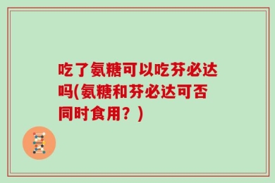吃了氨糖可以吃芬必达吗(氨糖和芬必达可否同时食用？)