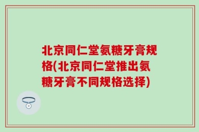 北京同仁堂氨糖牙膏规格(北京同仁堂推出氨糖牙膏不同规格选择)