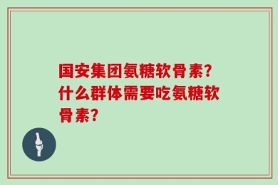 国安集团氨糖软骨素？什么群体需要吃氨糖软骨素？