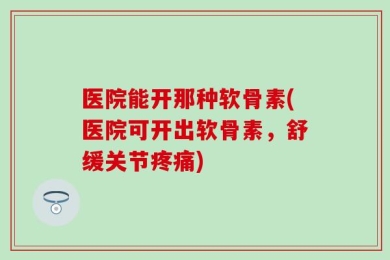 医院能开那种软骨素(医院可开出软骨素，舒缓关节疼痛)