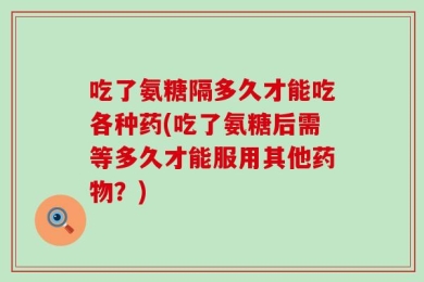 吃了氨糖隔多久才能吃各种药(吃了氨糖后需等多久才能服用其他药物？)
