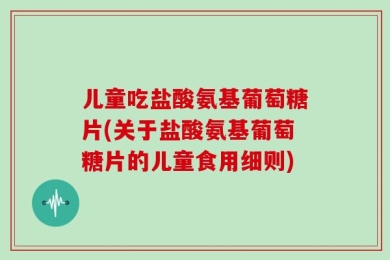儿童吃盐酸氨基葡萄糖片(关于盐酸氨基葡萄糖片的儿童食用细则)
