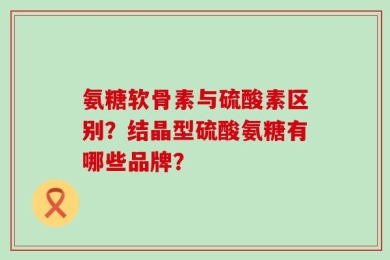 氨糖软骨素与硫酸素区别？结晶型硫酸氨糖有哪些品牌？