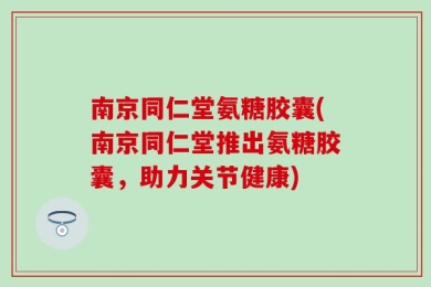 南京同仁堂氨糖胶囊(南京同仁堂推出氨糖胶囊，助力关节健康)