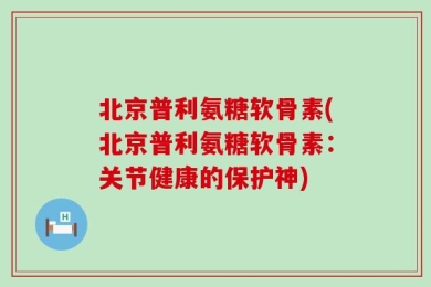 北京普利氨糖软骨素(北京普利氨糖软骨素：关节健康的保护神)