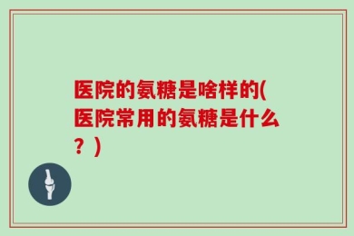 医院的氨糖是啥样的(医院常用的氨糖是什么？)
