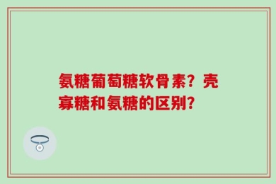 氨糖葡萄糖软骨素？壳寡糖和氨糖的区别？