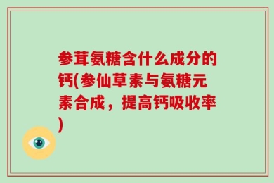 参茸氨糖含什么成分的钙(参仙草素与氨糖元素合成，提高钙吸收率)