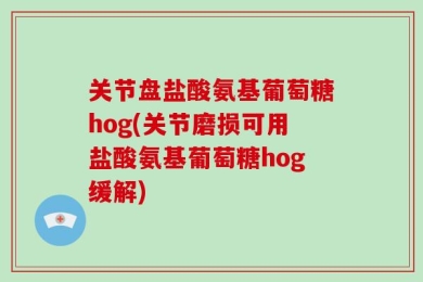 关节盘盐酸氨基葡萄糖hog(关节磨损可用盐酸氨基葡萄糖hog缓解)