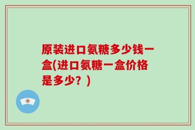 原装进口氨糖多少钱一盒(进口氨糖一盒价格是多少？)