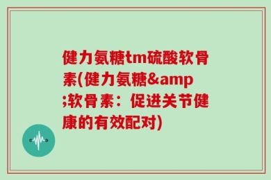 健力氨糖tm硫酸软骨素(健力氨糖&软骨素：促进关节健康的有效配对)