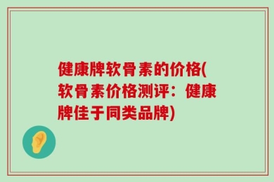 健康牌软骨素的价格(软骨素价格测评：健康牌佳于同类品牌)