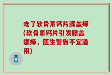 吃了软骨素钙片膝盖痒(软骨素钙片引发膝盖瘙痒，医生警告不宜滥用)