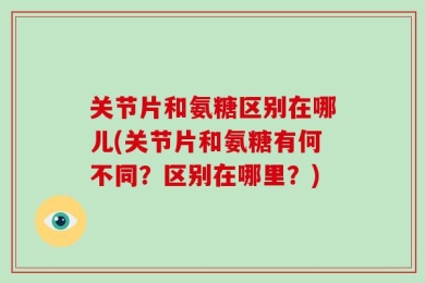 关节片和氨糖区别在哪儿(关节片和氨糖有何不同？区别在哪里？)