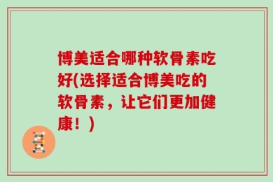 博美适合哪种软骨素吃好(选择适合博美吃的软骨素，让它们更加健康！)
