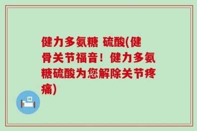 健力多氨糖 硫酸(健骨关节福音！健力多氨糖硫酸为您解除关节疼痛)