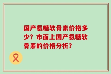 国产氨糖软骨素价格多少？市面上国产氨糖软骨素的价格分析？