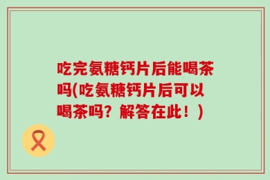 吃完氨糖钙片后能喝茶吗(吃氨糖钙片后可以喝茶吗？解答在此！)