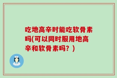 吃地高辛时能吃软骨素吗(可以同时服用地高辛和软骨素吗？)