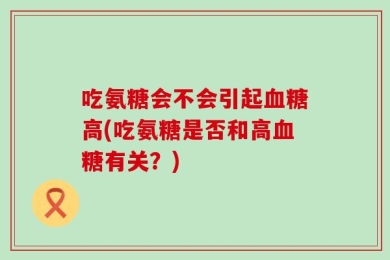 吃氨糖会不会引起血糖高(吃氨糖是否和高血糖有关？)