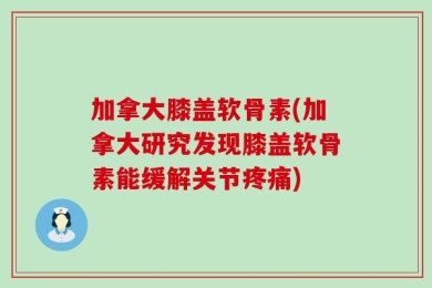 加拿大膝盖软骨素(加拿大研究发现膝盖软骨素能缓解关节疼痛)
