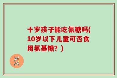 十岁孩子能吃氨糖吗(10岁以下儿童可否食用氨基糖？)