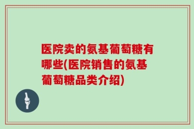 医院卖的氨基葡萄糖有哪些(医院销售的氨基葡萄糖品类介绍)